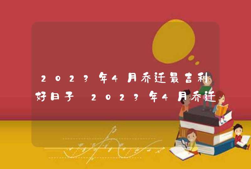2023年4月乔迁最吉利好日子_2023年4月乔迁黄道吉日一览表