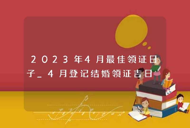 2023年4月最佳领证日子_4月登记结婚领证吉日