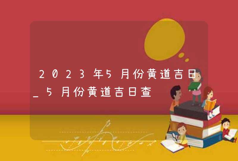 2023年5月份黄道吉日_5月份黄道吉日查询