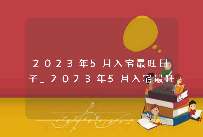 2023年5月入宅最旺日子_2023年5月入宅最旺日子老黄历