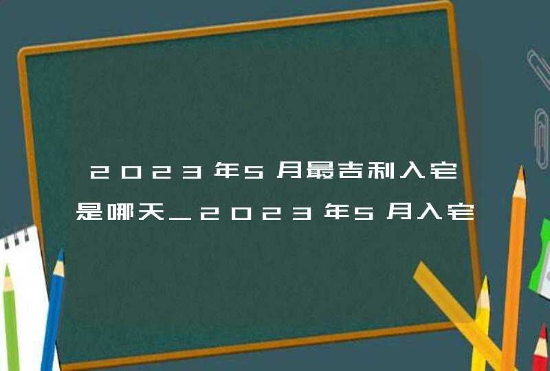 2023年5月最吉利入宅是哪天_2023年5月入宅黄道吉日查询