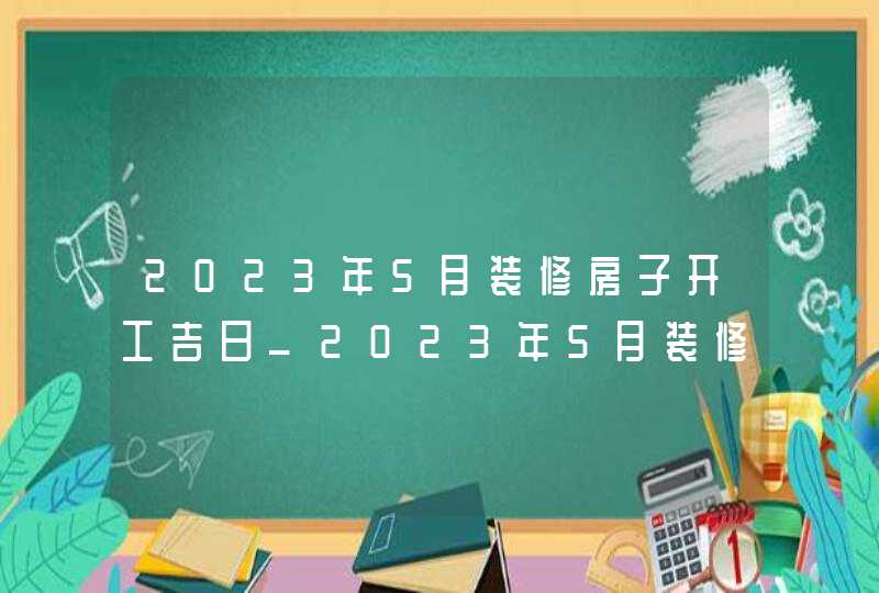 2023年5月装修房子开工吉日_2023年5月装修吉日查询表