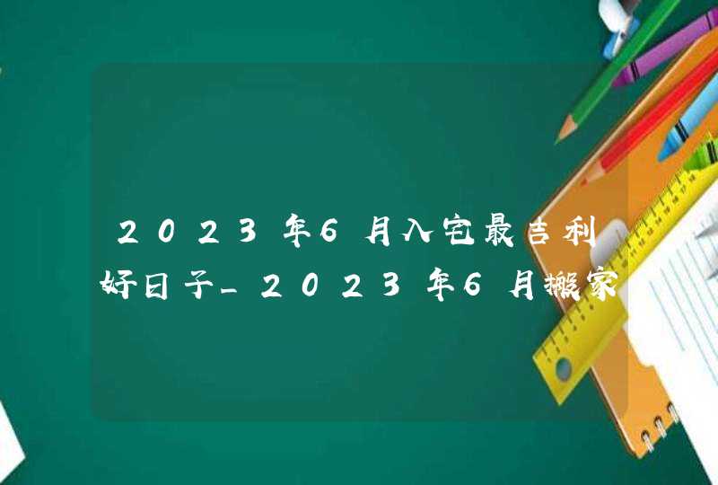 2023年6月入宅最吉利好日子_2023年6月搬家入宅黄道吉日老黄历