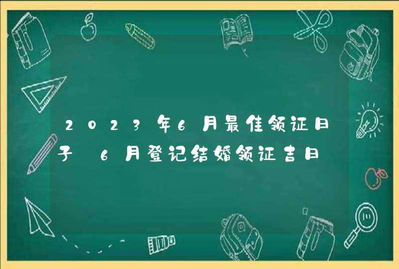 2023年6月最佳领证日子_6月登记结婚领证吉日