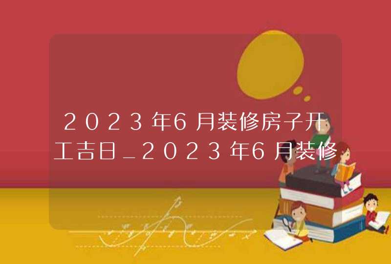 2023年6月装修房子开工吉日_2023年6月装修吉日查询表