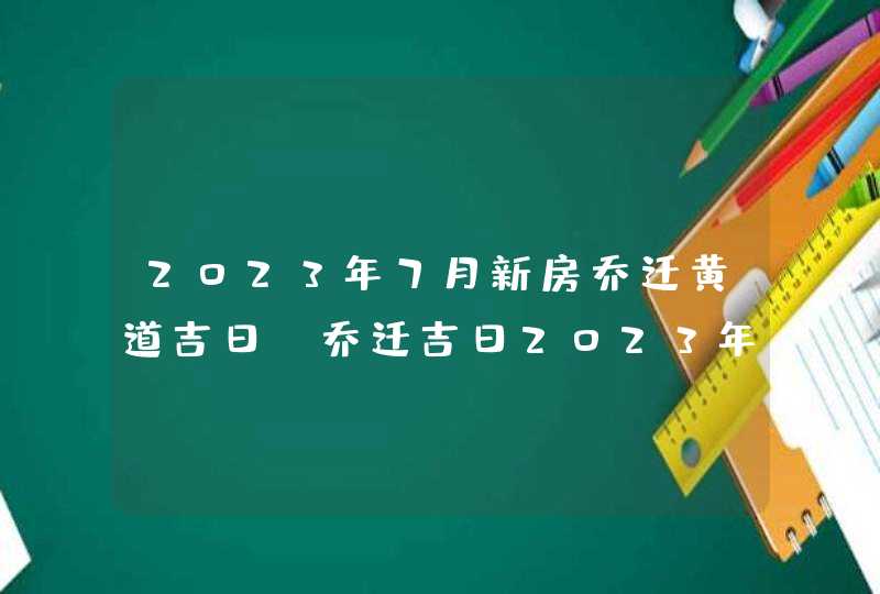 2023年7月新房乔迁黄道吉日_乔迁吉日2023年7月最佳时间