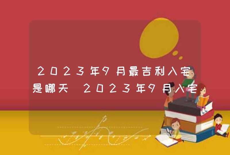 2023年9月最吉利入宅是哪天_2023年9月入宅黄道吉日查询