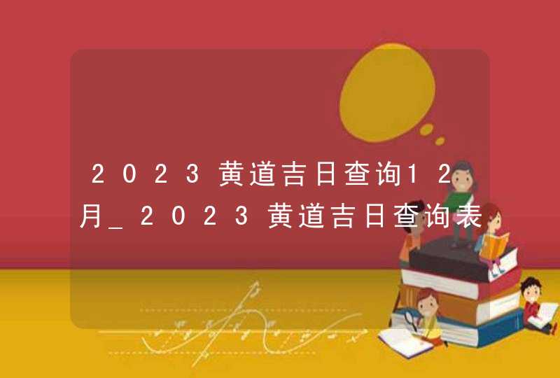2023黄道吉日查询12月_2023黄道吉日查询表12月
