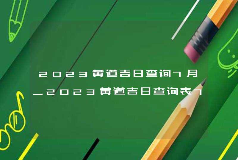2023黄道吉日查询7月_2023黄道吉日查询表7月
