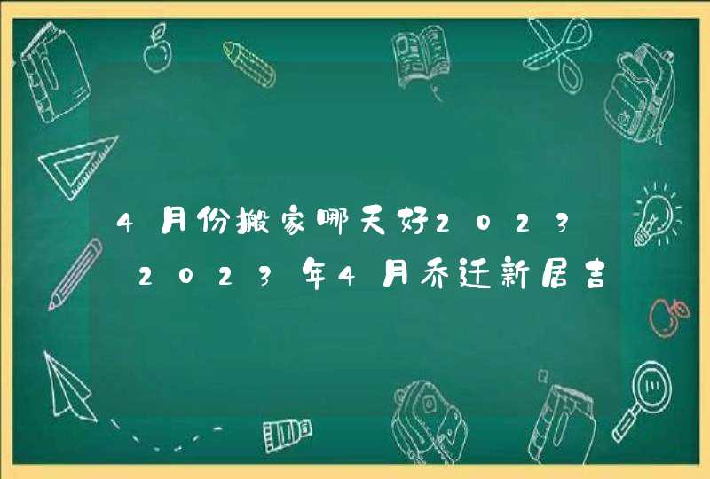 4月份搬家哪天好2023_2023年4月乔迁新居吉日