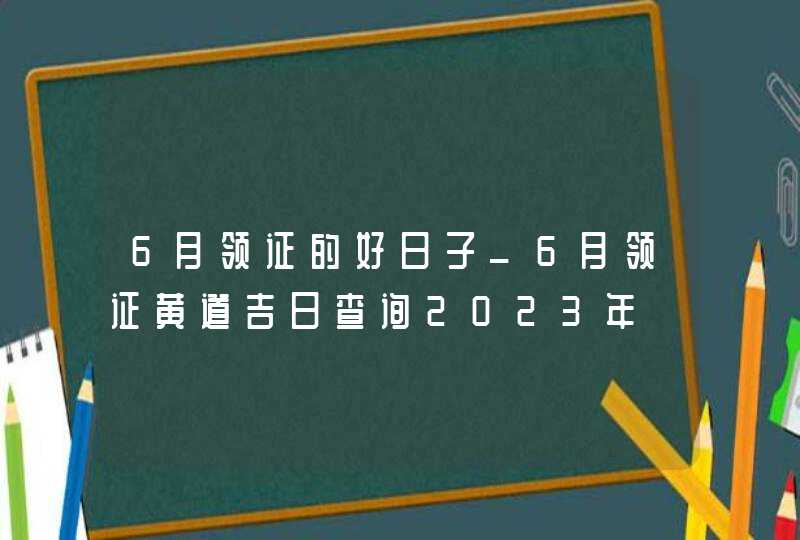 6月领证的好日子_6月领证黄道吉日查询2023年