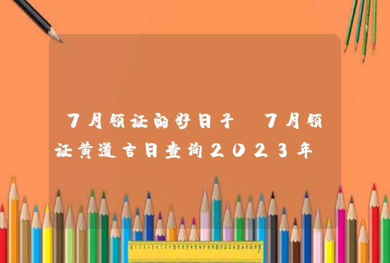 7月领证的好日子_7月领证黄道吉日查询2023年