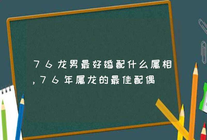 76龙男最好婚配什么属相，76年属龙的最佳配偶